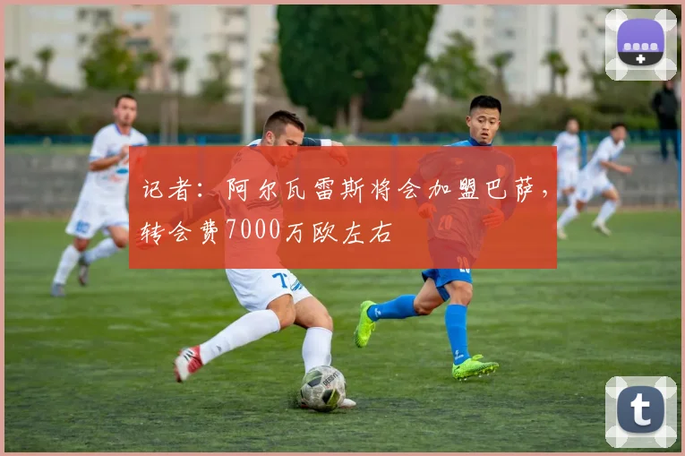 记者：阿尔瓦雷斯将会加盟巴萨，转会费7000万欧左右