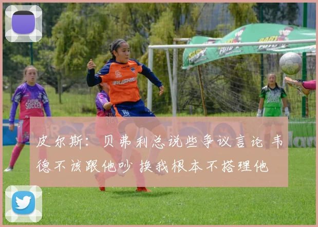 皮尔斯：贝弗利总说些争议言论 韦德不该跟他吵 换我根本不搭理他