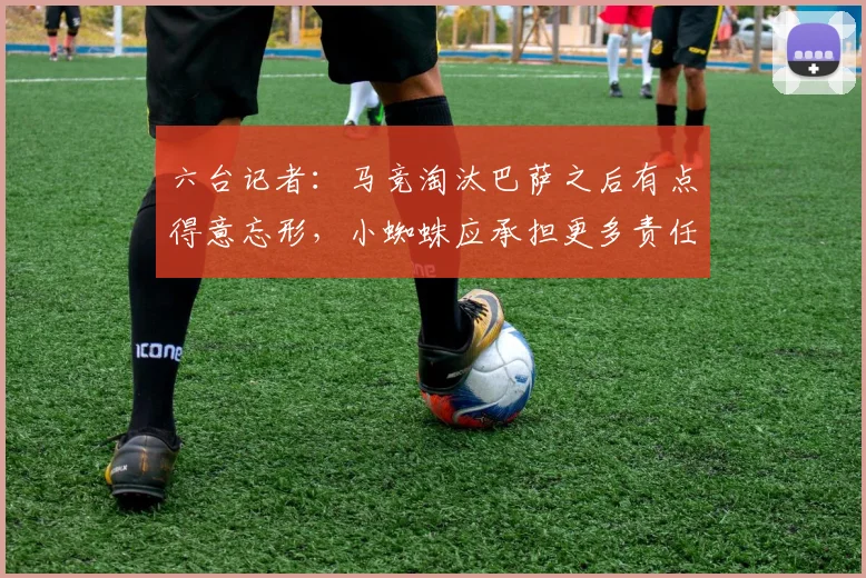 六台记者：马竞淘汰巴萨之后有点得意忘形，小蜘蛛应承担更多责任