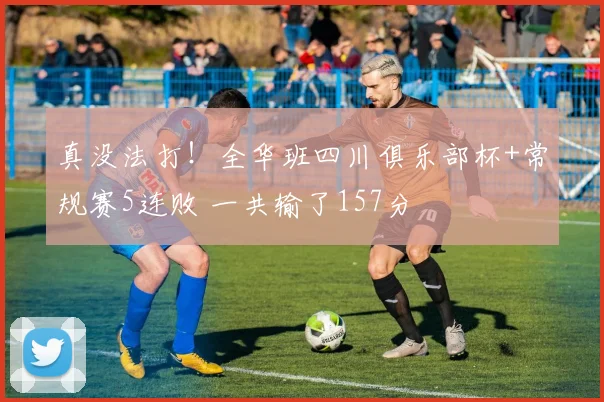 真没法打！全华班四川俱乐部杯+常规赛5连败 一共输了157分