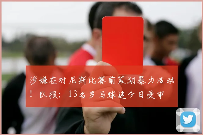 涉嫌在对尼斯比赛前策划暴力活动！队报：13名罗马球迷今日受审
