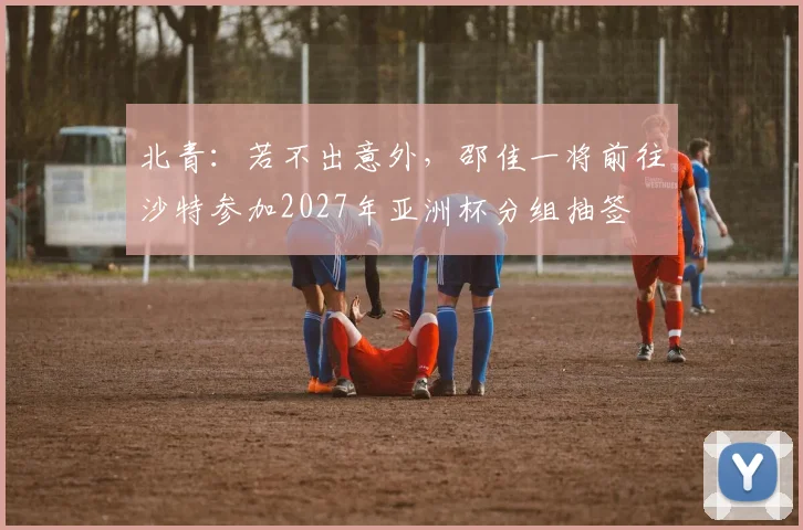 北青：若不出意外，邵佳一将前往沙特参加2027年亚洲杯分组抽签
