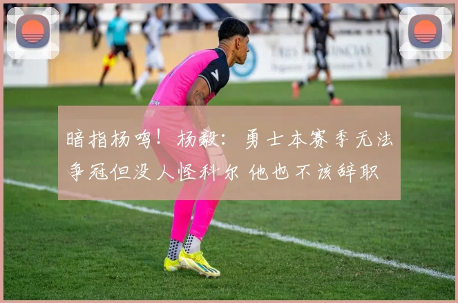 暗指杨鸣！杨毅：勇士本赛季无法争冠但没人怪科尔 他也不该辞职