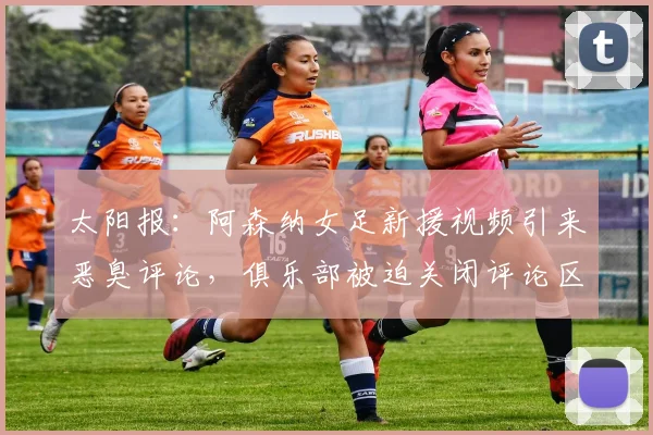 太阳报：阿森纳女足新援视频引来恶臭评论，俱乐部被迫关闭评论区
